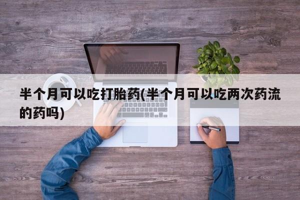 堕胎药联系微信半个月可以吃打胎药(半个月可以吃两次药流的药吗)