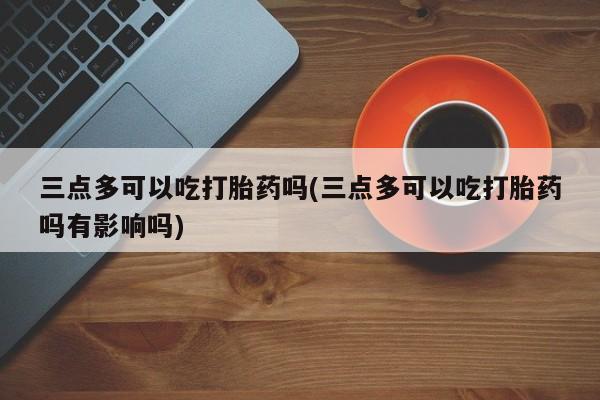 堕胎药联系微信三点多可以吃打胎药吗(三点多可以吃打胎药吗有影响吗)
