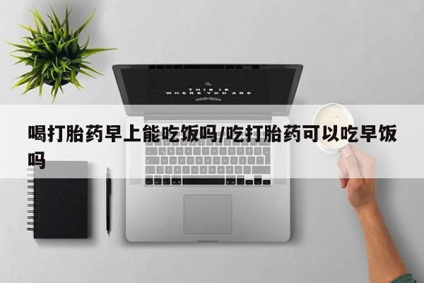 堕胎药联系微信喝打胎药早上能吃饭吗/吃打胎药可以吃早饭吗