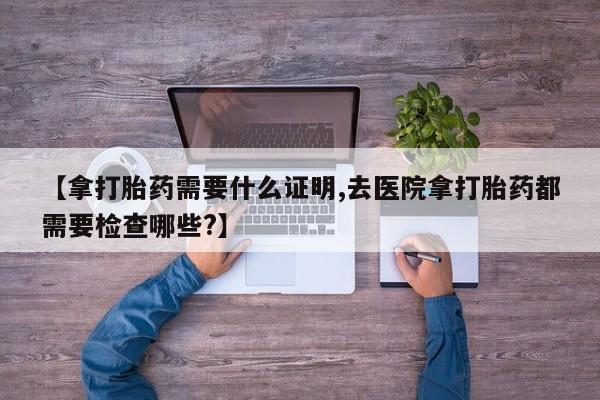 堕胎药联系微信【拿打胎药需要什么证明,去医院拿打胎药都需要检查哪些?】