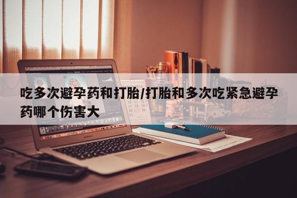 堕胎药联系微信吃多次避孕药和打胎/打胎和多次吃紧急避孕药哪个伤害大