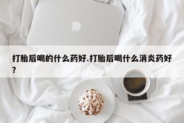 堕胎药联系微信打胎后喝的什么药好.打胎后喝什么消炎药好？