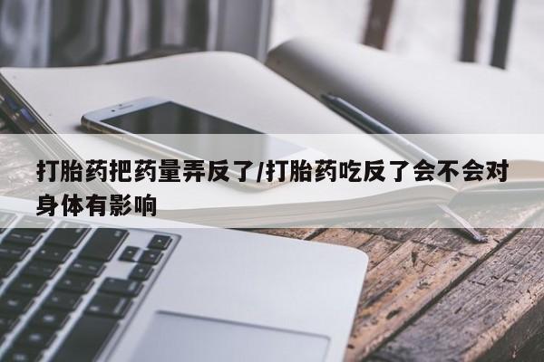堕胎药联系微信打胎药把药量弄反了/打胎药吃反了会不会对身体有影响