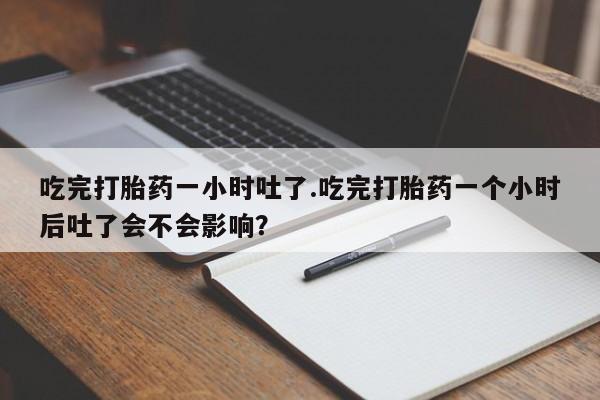 堕胎药联系微信吃完打胎药一小时吐了.吃完打胎药一个小时后吐了会不会影响？