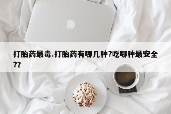 堕胎药联系微信打胎药最毒.打胎药有哪几种?吃哪种最安全?？