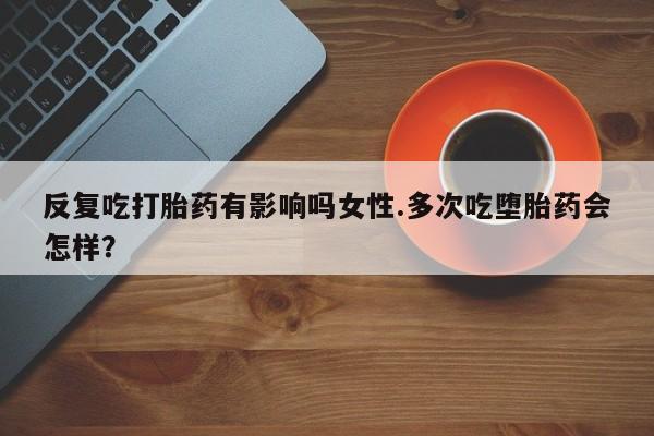 堕胎药联系微信反复吃打胎药有影响吗女性.多次吃堕胎药会怎样？