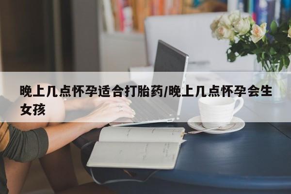 堕胎药联系微信晚上几点怀孕适合打胎药/晚上几点怀孕会生女孩