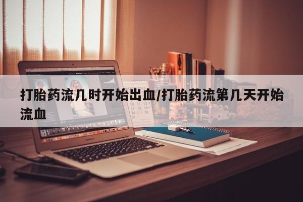 堕胎药联系微信打胎药流几时开始出血/打胎药流第几天开始流血