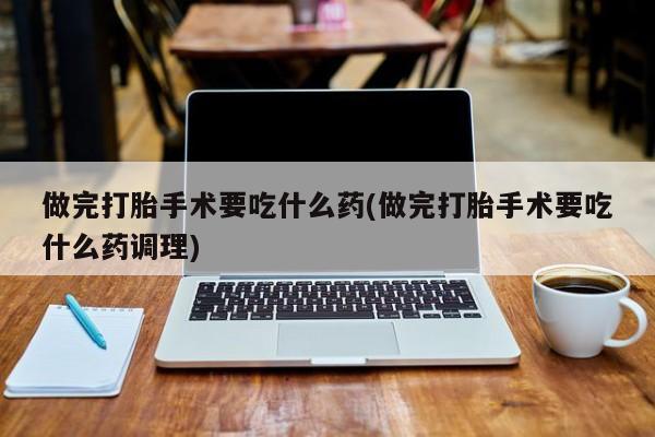 堕胎药联系微信做完打胎手术要吃什么药(做完打胎手术要吃什么药调理)