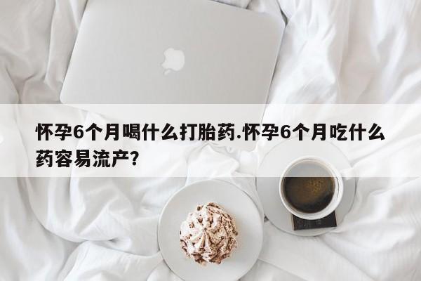 堕胎药联系微信怀孕6个月喝什么打胎药.怀孕6个月吃什么药容易流产？