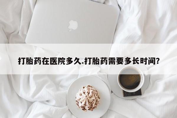 堕胎药联系微信打胎药在医院多久.打胎药需要多长时间？