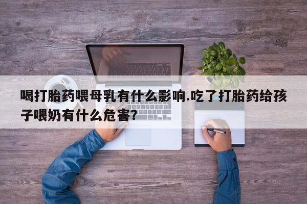 堕胎药联系微信喝打胎药喂母乳有什么影响.吃了打胎药给孩子喂奶有什么危害？