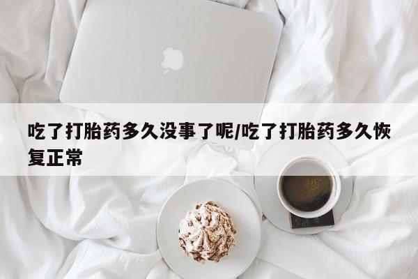 堕胎药联系微信吃了打胎药多久没事了呢/吃了打胎药多久恢复正常