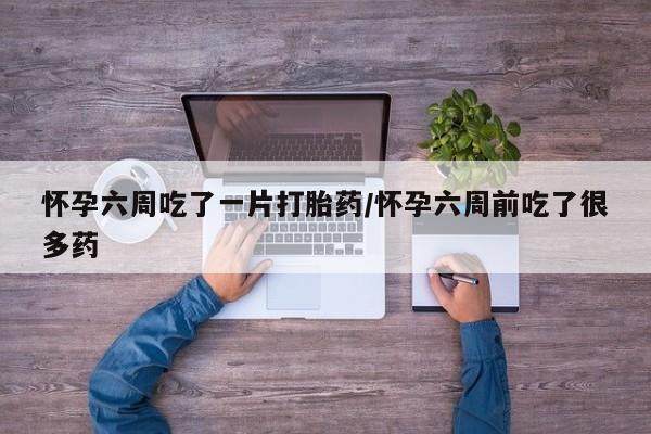 堕胎药联系微信怀孕六周吃了一片打胎药/怀孕六周前吃了很多药