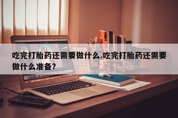堕胎药联系微信吃完打胎药还需要做什么.吃完打胎药还需要做什么准备？