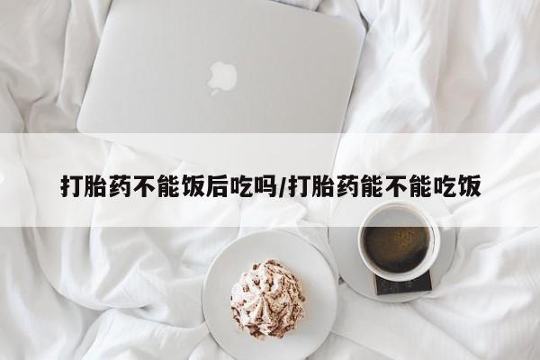 堕胎药联系微信打胎药不能饭后吃吗/打胎药能不能吃饭