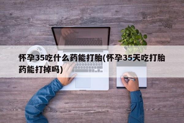 堕胎药联系微信怀孕35吃什么药能打胎(怀孕35天吃打胎药能打掉吗)