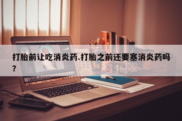 堕胎药联系微信打胎前让吃消炎药.打胎之前还要塞消炎药吗？