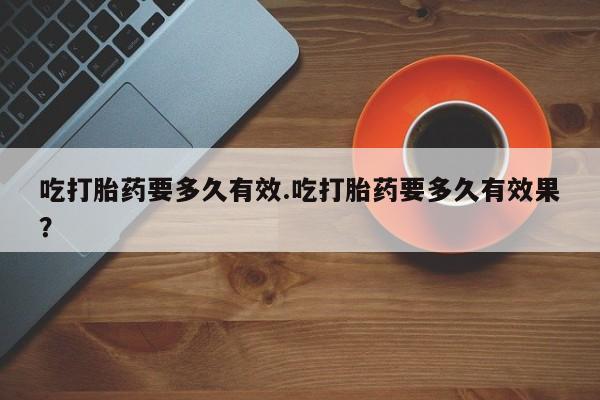堕胎药联系微信吃打胎药要多久有效.吃打胎药要多久有效果？