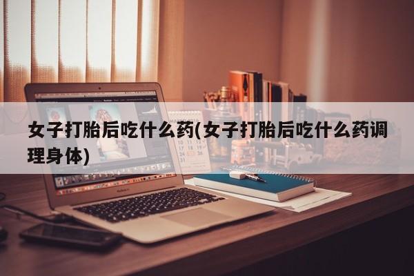 堕胎药联系微信女子打胎后吃什么药(女子打胎后吃什么药调理身体)