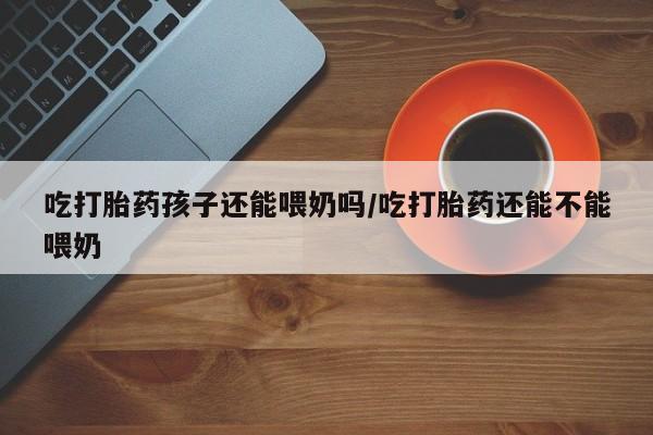堕胎药联系微信吃打胎药孩子还能喂奶吗/吃打胎药还能不能喂奶
