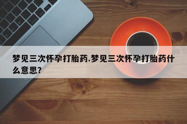 堕胎药联系微信梦见三次怀孕打胎药.梦见三次怀孕打胎药什么意思？