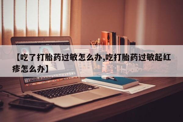 堕胎药联系微信【吃了打胎药过敏怎么办,吃打胎药过敏起红疹怎么办】