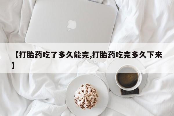 堕胎药联系微信【打胎药吃了多久能完,打胎药吃完多久下来】