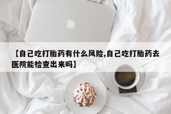 堕胎药联系微信【自己吃打胎药有什么风险,自己吃打胎药去医院能检查出来吗】