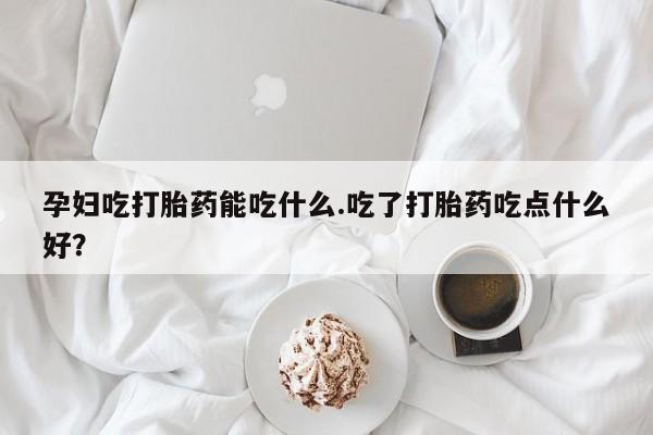堕胎药联系微信孕妇吃打胎药能吃什么.吃了打胎药吃点什么好？