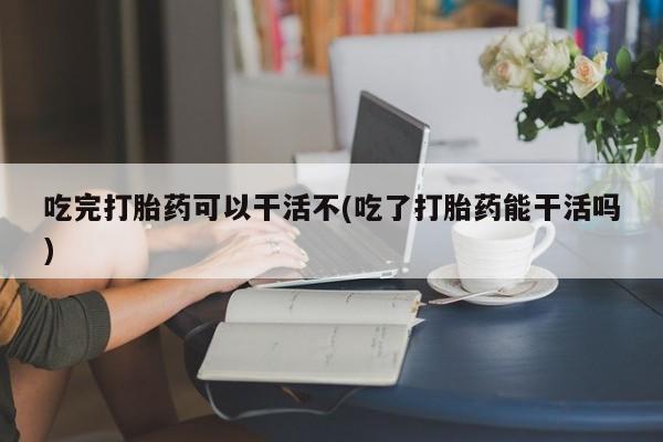 堕胎药联系微信吃完打胎药可以干活不(吃了打胎药能干活吗)