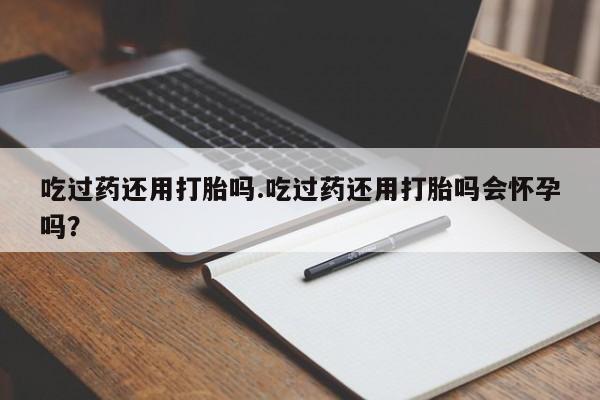 堕胎药联系微信吃过药还用打胎吗.吃过药还用打胎吗会怀孕吗？