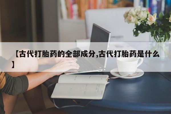 堕胎药联系微信【古代打胎药的全部成分,古代打胎药是什么】