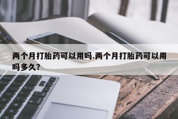 堕胎药联系微信两个月打胎药可以用吗.两个月打胎药可以用吗多久？