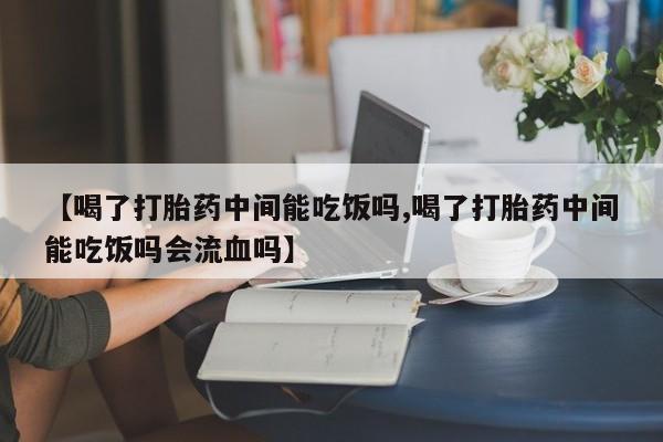 堕胎药联系微信【喝了打胎药中间能吃饭吗,喝了打胎药中间能吃饭吗会流血吗】