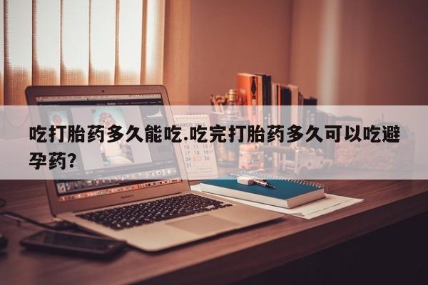 堕胎药联系微信吃打胎药多久能吃.吃完打胎药多久可以吃避孕药？