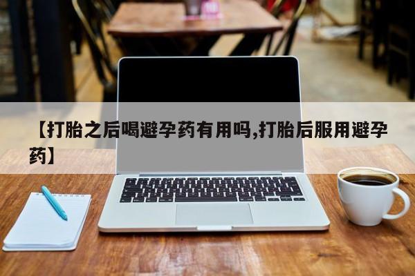 堕胎药联系微信【打胎之后喝避孕药有用吗,打胎后服用避孕药】