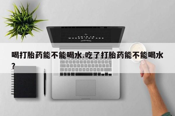 堕胎药联系微信喝打胎药能不能喝水.吃了打胎药能不能喝水？