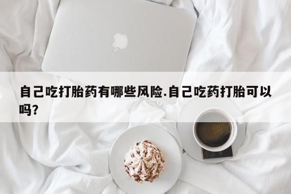 堕胎药联系微信自己吃打胎药有哪些风险.自己吃药打胎可以吗？