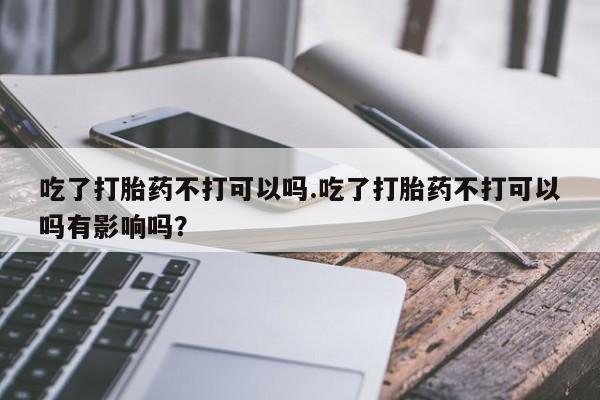 堕胎药联系微信吃了打胎药不打可以吗.吃了打胎药不打可以吗有影响吗？
