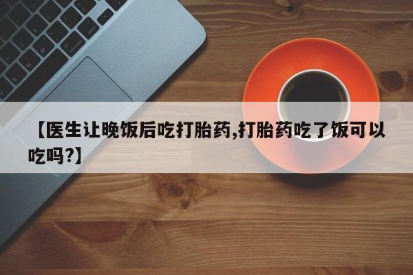堕胎药联系微信【医生让晚饭后吃打胎药,打胎药吃了饭可以吃吗?】