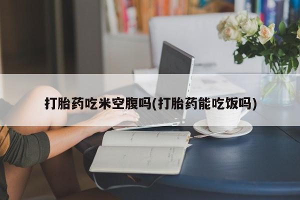 堕胎药联系微信打胎药吃米空腹吗(打胎药能吃饭吗)