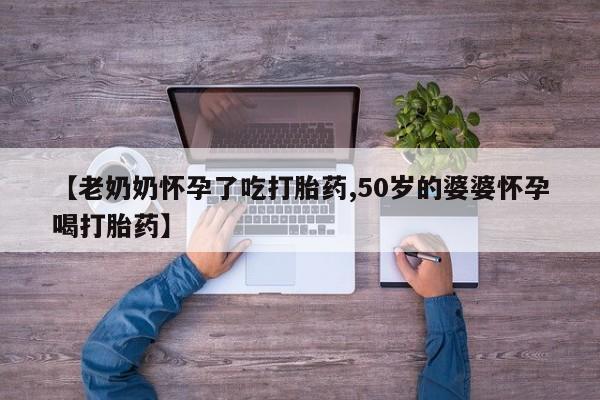 堕胎药联系微信【老奶奶怀孕了吃打胎药,50岁的婆婆怀孕喝打胎药】