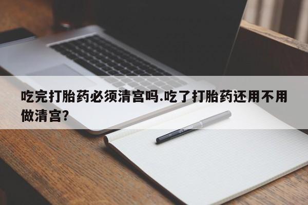 堕胎药联系微信吃完打胎药必须清宫吗.吃了打胎药还用不用做清宫？