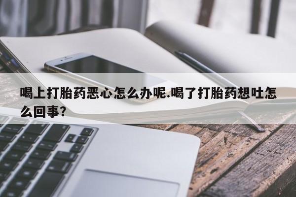 堕胎药联系微信喝上打胎药恶心怎么办呢.喝了打胎药想吐怎么回事？