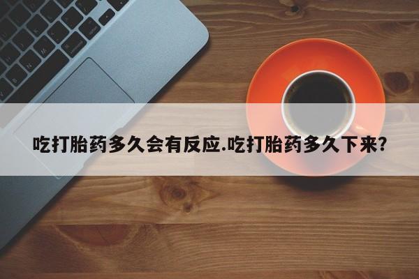堕胎药联系微信吃打胎药多久会有反应.吃打胎药多久下来？
