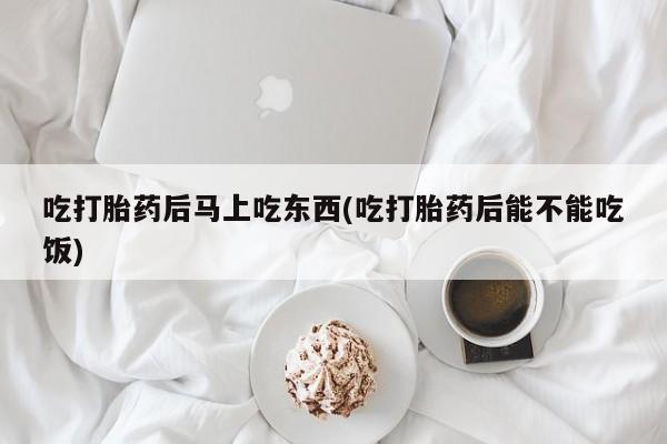 堕胎药联系微信吃打胎药后马上吃东西(吃打胎药后能不能吃饭)