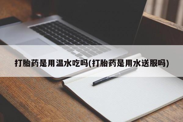 堕胎药联系微信打胎药是用温水吃吗(打胎药是用水送服吗)