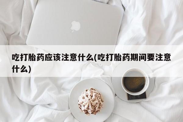 堕胎药联系微信吃打胎药应该注意什么(吃打胎药期间要注意什么)