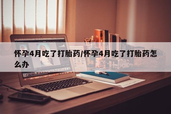 堕胎药联系微信怀孕4月吃了打胎药/怀孕4月吃了打胎药怎么办